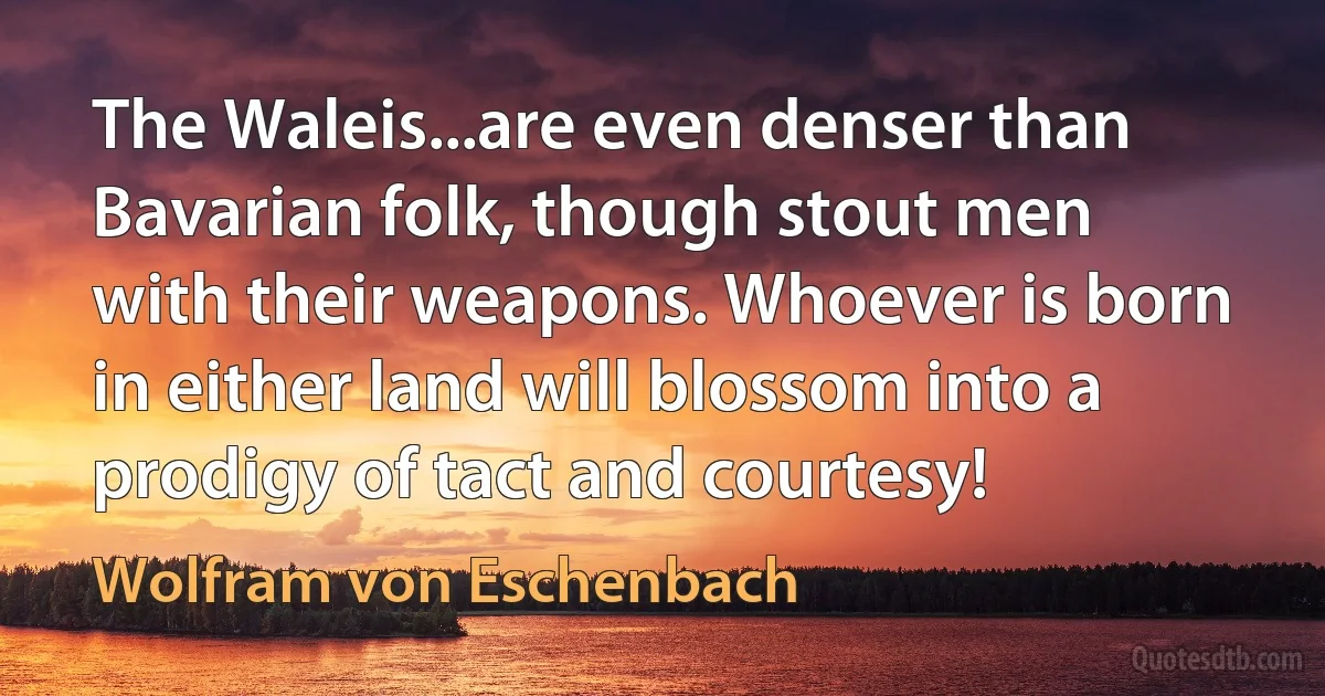 The Waleis...are even denser than Bavarian folk, though stout men with their weapons. Whoever is born in either land will blossom into a prodigy of tact and courtesy! (Wolfram von Eschenbach)