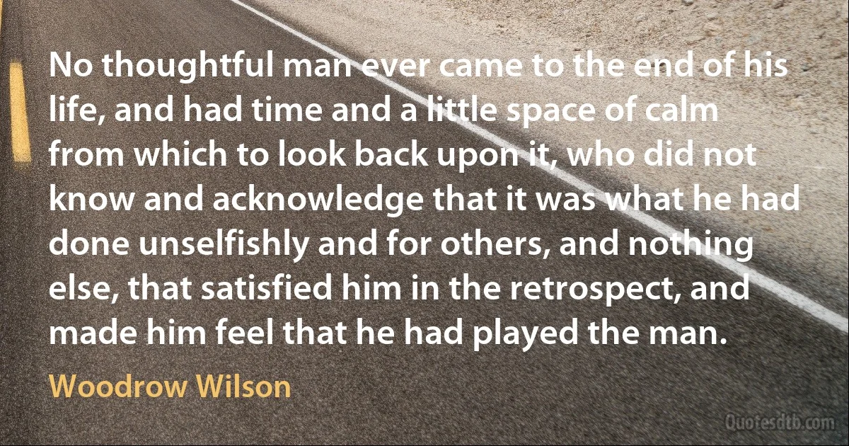 No thoughtful man ever came to the end of his life, and had time and a little space of calm from which to look back upon it, who did not know and acknowledge that it was what he had done unselfishly and for others, and nothing else, that satisfied him in the retrospect, and made him feel that he had played the man. (Woodrow Wilson)