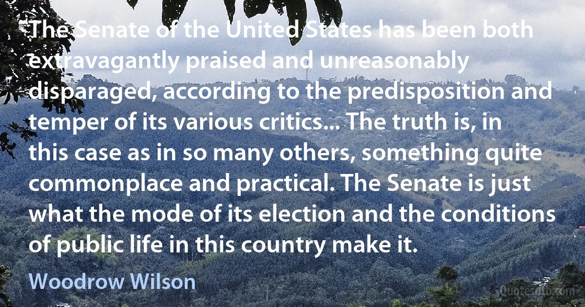 The Senate of the United States has been both extravagantly praised and unreasonably disparaged, according to the predisposition and temper of its various critics... The truth is, in this case as in so many others, something quite commonplace and practical. The Senate is just what the mode of its election and the conditions of public life in this country make it. (Woodrow Wilson)