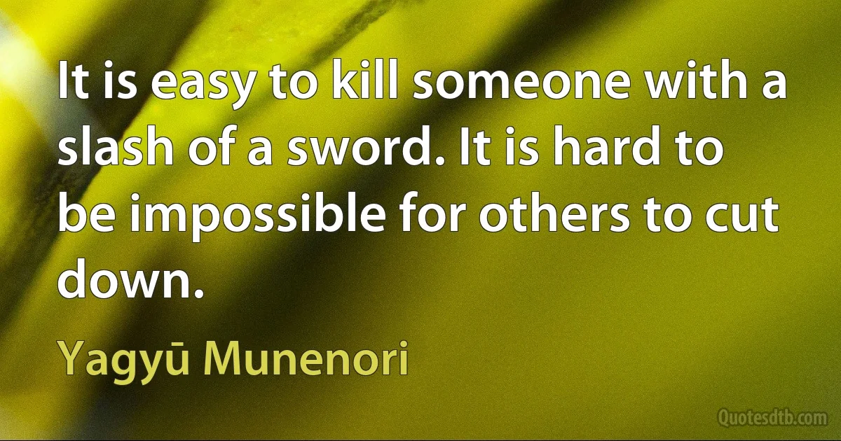 It is easy to kill someone with a slash of a sword. It is hard to be impossible for others to cut down. (Yagyū Munenori)