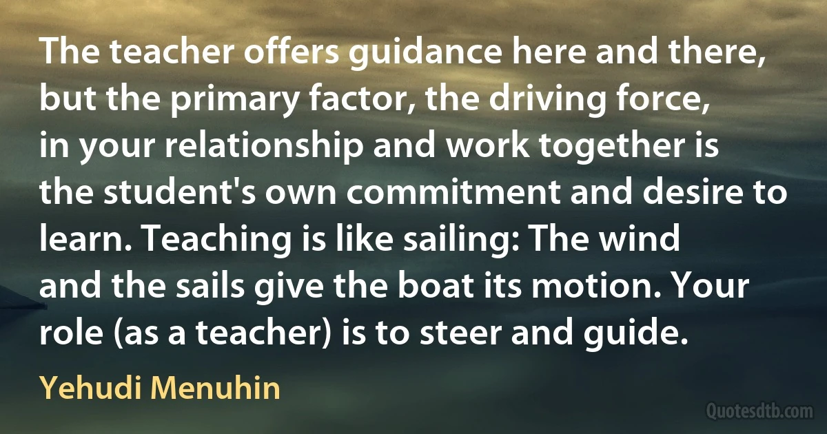 The teacher offers guidance here and there, but the primary factor, the driving force, in your relationship and work together is the student's own commitment and desire to learn. Teaching is like sailing: The wind and the sails give the boat its motion. Your role (as a teacher) is to steer and guide. (Yehudi Menuhin)