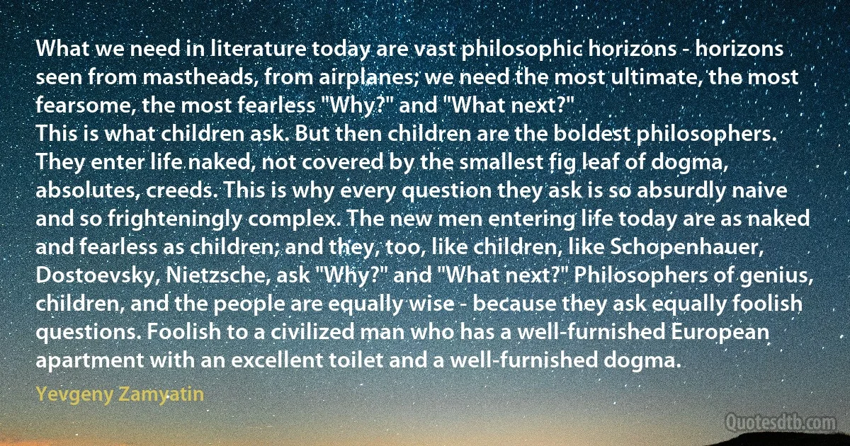 What we need in literature today are vast philosophic horizons - horizons seen from mastheads, from airplanes; we need the most ultimate, the most fearsome, the most fearless "Why?" and "What next?"
This is what children ask. But then children are the boldest philosophers. They enter life naked, not covered by the smallest fig leaf of dogma, absolutes, creeds. This is why every question they ask is so absurdly naive and so frighteningly complex. The new men entering life today are as naked and fearless as children; and they, too, like children, like Schopenhauer, Dostoevsky, Nietzsche, ask "Why?" and "What next?" Philosophers of genius, children, and the people are equally wise - because they ask equally foolish questions. Foolish to a civilized man who has a well-furnished European apartment with an excellent toilet and a well-furnished dogma. (Yevgeny Zamyatin)