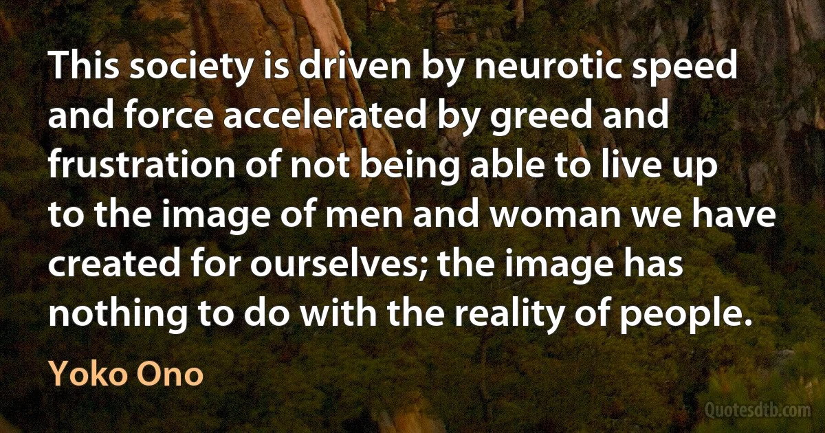 This society is driven by neurotic speed and force accelerated by greed and frustration of not being able to live up to the image of men and woman we have created for ourselves; the image has nothing to do with the reality of people. (Yoko Ono)