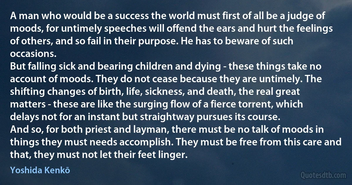 A man who would be a success the world must first of all be a judge of moods, for untimely speeches will offend the ears and hurt the feelings of others, and so fail in their purpose. He has to beware of such occasions.
But falling sick and bearing children and dying - these things take no account of moods. They do not cease because they are untimely. The shifting changes of birth, life, sickness, and death, the real great matters - these are like the surging flow of a fierce torrent, which delays not for an instant but straightway pursues its course.
And so, for both priest and layman, there must be no talk of moods in things they must needs accomplish. They must be free from this care and that, they must not let their feet linger. (Yoshida Kenkō)