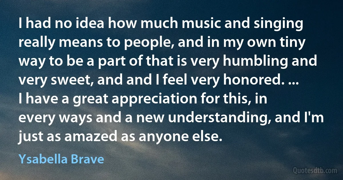 I had no idea how much music and singing really means to people, and in my own tiny way to be a part of that is very humbling and very sweet, and and I feel very honored. ... I have a great appreciation for this, in every ways and a new understanding, and I'm just as amazed as anyone else. (Ysabella Brave)