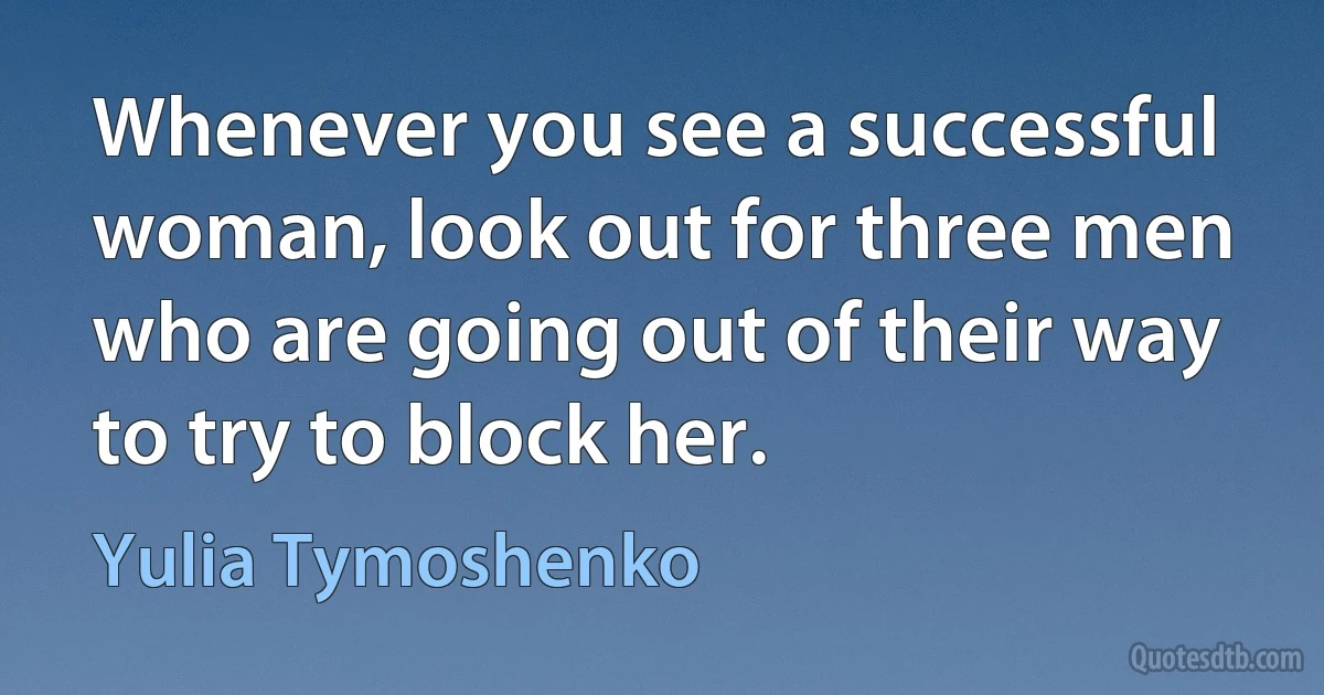 Whenever you see a successful woman, look out for three men who are going out of their way to try to block her. (Yulia Tymoshenko)