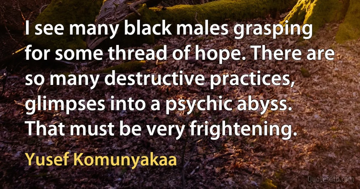 I see many black males grasping for some thread of hope. There are so many destructive practices, glimpses into a psychic abyss. That must be very frightening. (Yusef Komunyakaa)