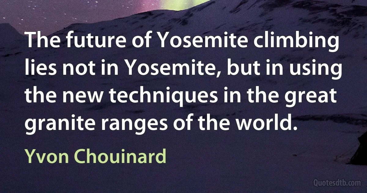 The future of Yosemite climbing lies not in Yosemite, but in using the new techniques in the great granite ranges of the world. (Yvon Chouinard)