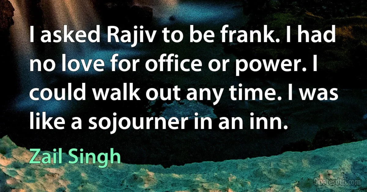 I asked Rajiv to be frank. I had no love for office or power. I could walk out any time. I was like a sojourner in an inn. (Zail Singh)