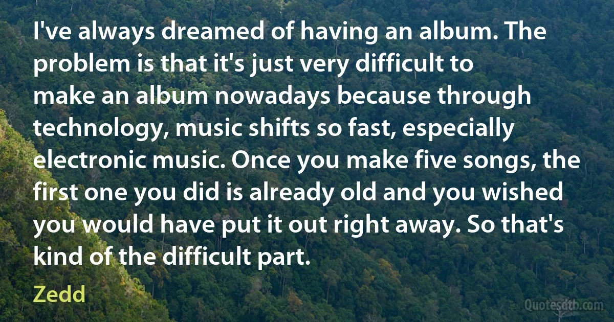 I've always dreamed of having an album. The problem is that it's just very difficult to make an album nowadays because through technology, music shifts so fast, especially electronic music. Once you make five songs, the first one you did is already old and you wished you would have put it out right away. So that's kind of the difficult part. (Zedd)