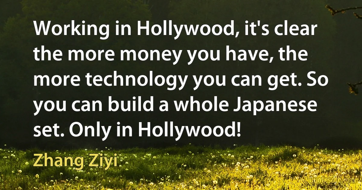 Working in Hollywood, it's clear the more money you have, the more technology you can get. So you can build a whole Japanese set. Only in Hollywood! (Zhang Ziyi)