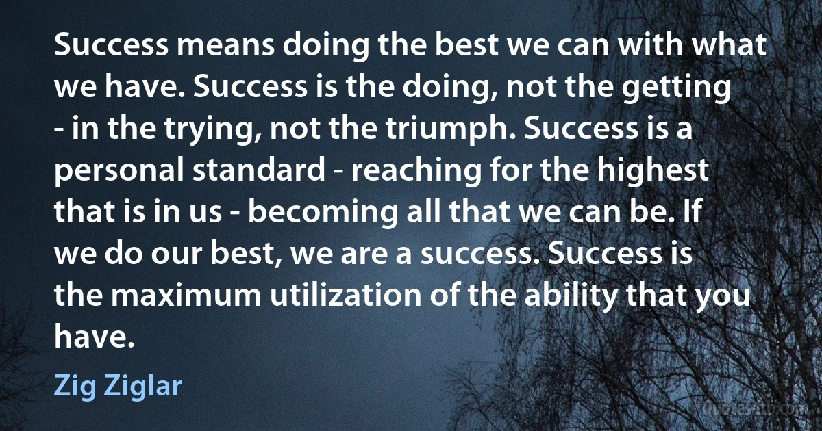 Success means doing the best we can with what we have. Success is the doing, not the getting - in the trying, not the triumph. Success is a personal standard - reaching for the highest that is in us - becoming all that we can be. If we do our best, we are a success. Success is the maximum utilization of the ability that you have. (Zig Ziglar)