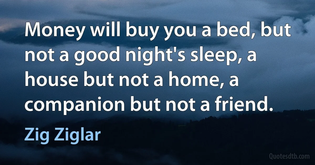 Money will buy you a bed, but not a good night's sleep, a house but not a home, a companion but not a friend. (Zig Ziglar)