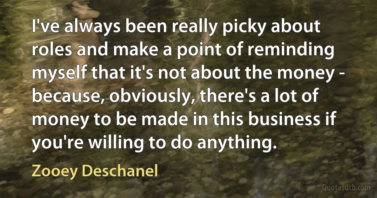 I've always been really picky about roles and make a point of reminding myself that it's not about the money - because, obviously, there's a lot of money to be made in this business if you're willing to do anything. (Zooey Deschanel)