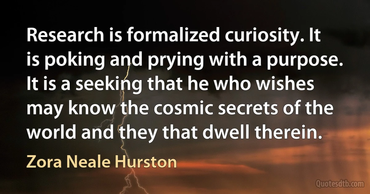 Research is formalized curiosity. It is poking and prying with a purpose. It is a seeking that he who wishes may know the cosmic secrets of the world and they that dwell therein. (Zora Neale Hurston)