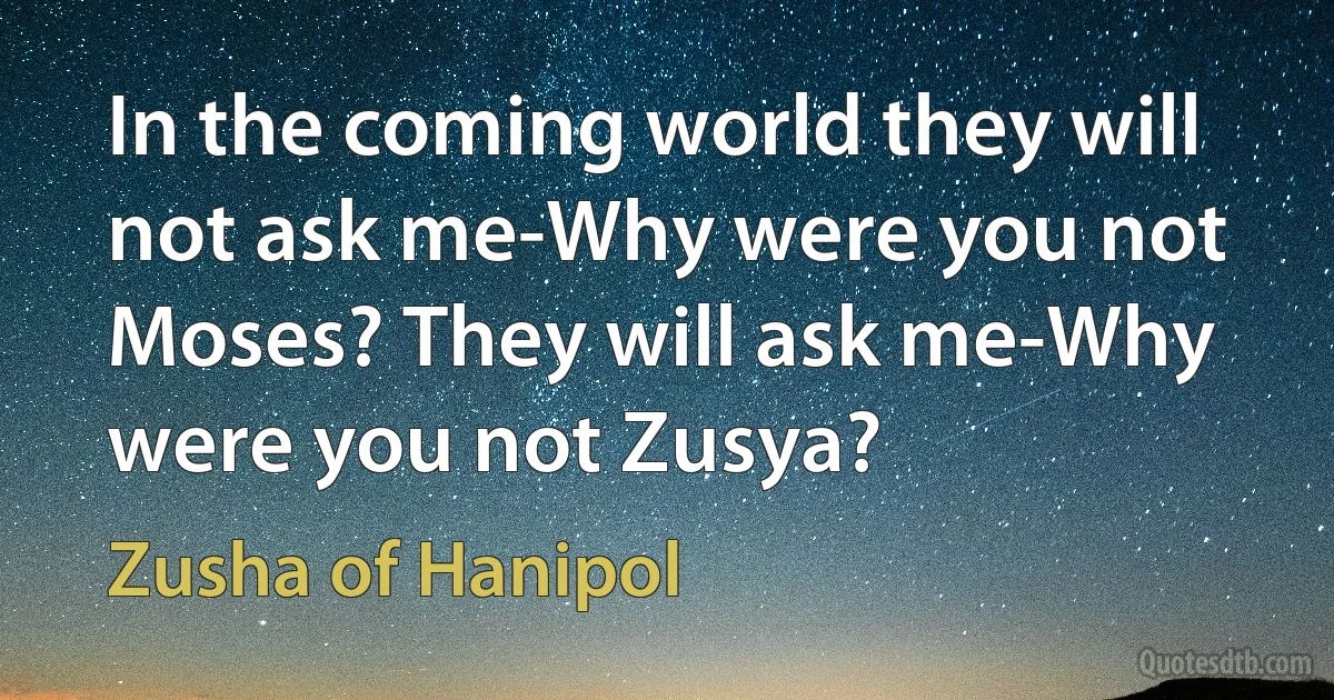 In the coming world they will not ask me-Why were you not Moses? They will ask me-Why were you not Zusya? (Zusha of Hanipol)