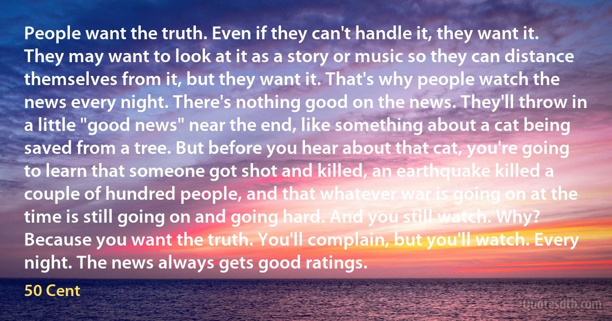 People want the truth. Even if they can't handle it, they want it. They may want to look at it as a story or music so they can distance themselves from it, but they want it. That's why people watch the news every night. There's nothing good on the news. They'll throw in a little "good news" near the end, like something about a cat being saved from a tree. But before you hear about that cat, you're going to learn that someone got shot and killed, an earthquake killed a couple of hundred people, and that whatever war is going on at the time is still going on and going hard. And you still watch. Why? Because you want the truth. You'll complain, but you'll watch. Every night. The news always gets good ratings. (50 Cent)