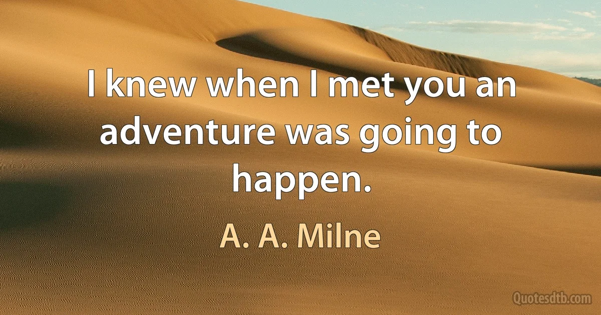 I knew when I met you an adventure was going to happen. (A. A. Milne)