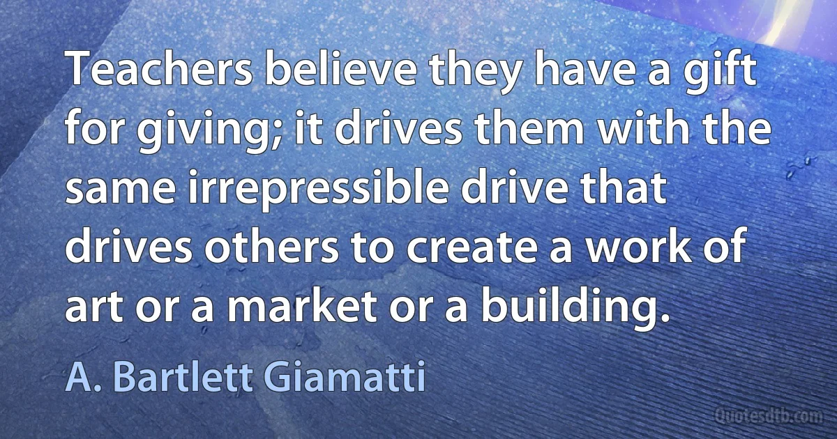 Teachers believe they have a gift for giving; it drives them with the same irrepressible drive that drives others to create a work of art or a market or a building. (A. Bartlett Giamatti)