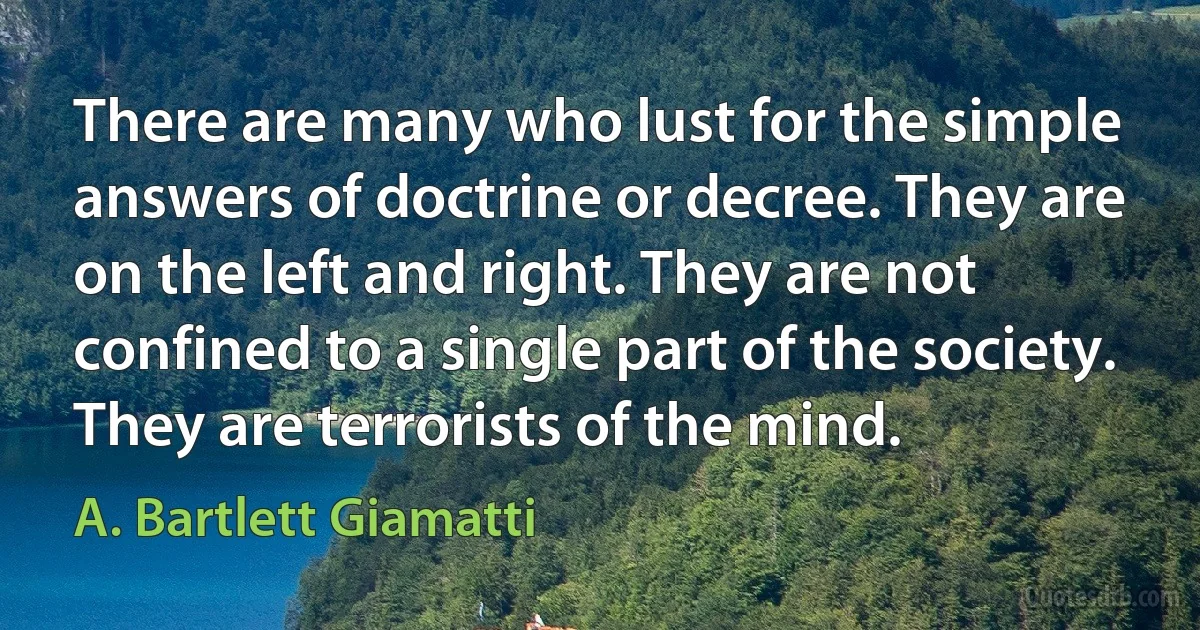 There are many who lust for the simple answers of doctrine or decree. They are on the left and right. They are not confined to a single part of the society. They are terrorists of the mind. (A. Bartlett Giamatti)