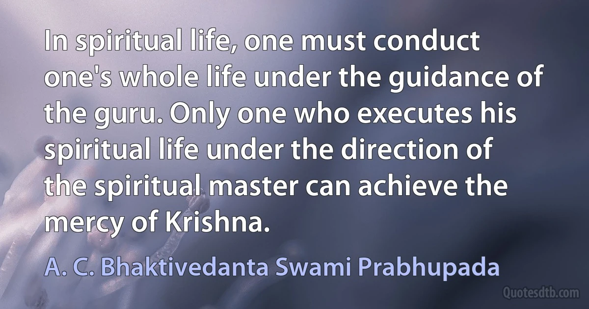 In spiritual life, one must conduct one's whole life under the guidance of the guru. Only one who executes his spiritual life under the direction of the spiritual master can achieve the mercy of Krishna. (A. C. Bhaktivedanta Swami Prabhupada)