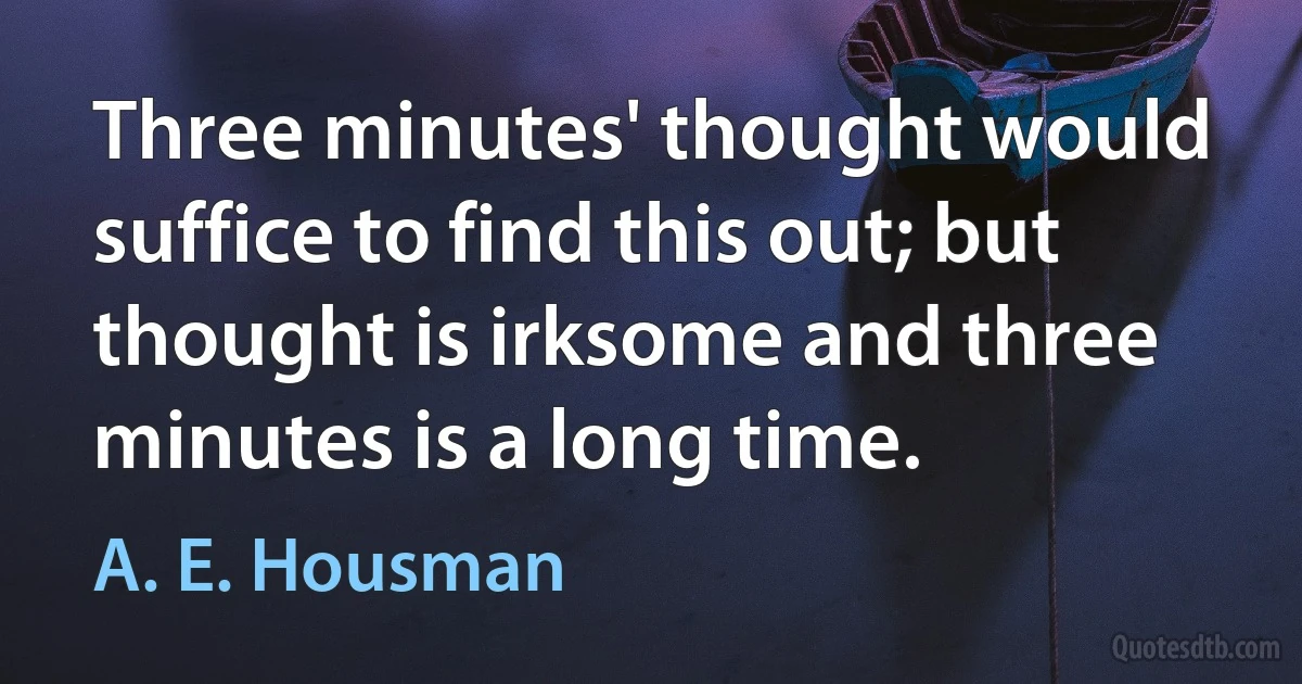 Three minutes' thought would suffice to find this out; but thought is irksome and three minutes is a long time. (A. E. Housman)