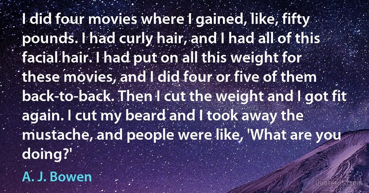 I did four movies where I gained, like, fifty pounds. I had curly hair, and I had all of this facial hair. I had put on all this weight for these movies, and I did four or five of them back-to-back. Then I cut the weight and I got fit again. I cut my beard and I took away the mustache, and people were like, 'What are you doing?' (A. J. Bowen)