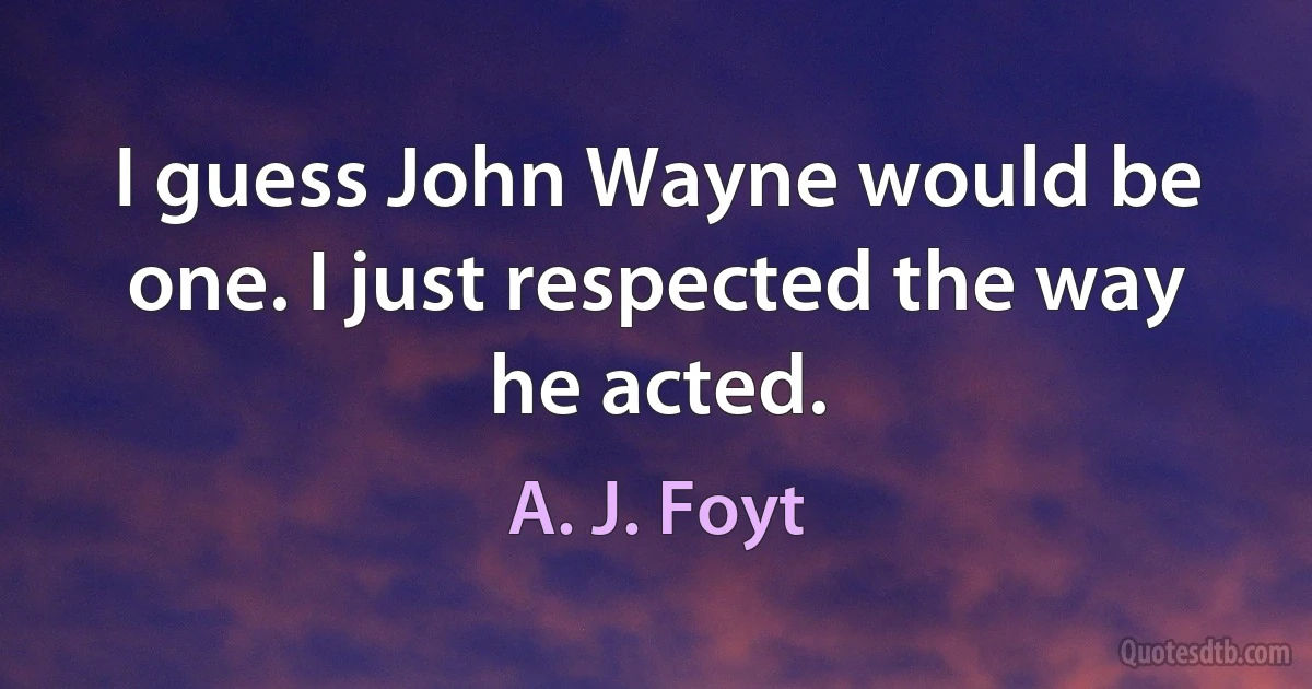 I guess John Wayne would be one. I just respected the way he acted. (A. J. Foyt)