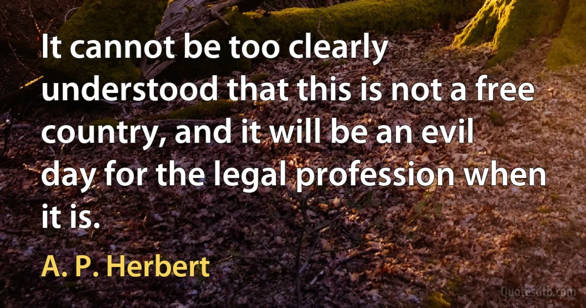 It cannot be too clearly understood that this is not a free country, and it will be an evil day for the legal profession when it is. (A. P. Herbert)