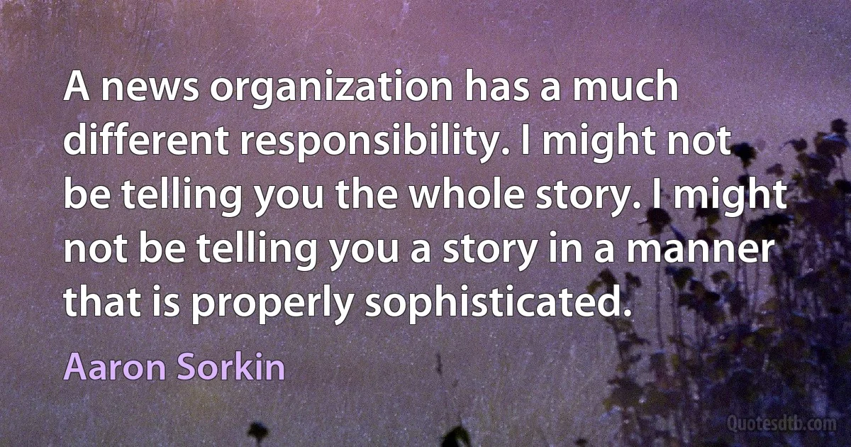 A news organization has a much different responsibility. I might not be telling you the whole story. I might not be telling you a story in a manner that is properly sophisticated. (Aaron Sorkin)