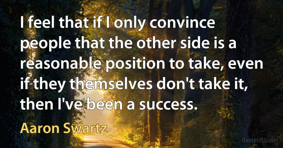 I feel that if I only convince people that the other side is a reasonable position to take, even if they themselves don't take it, then I've been a success. (Aaron Swartz)