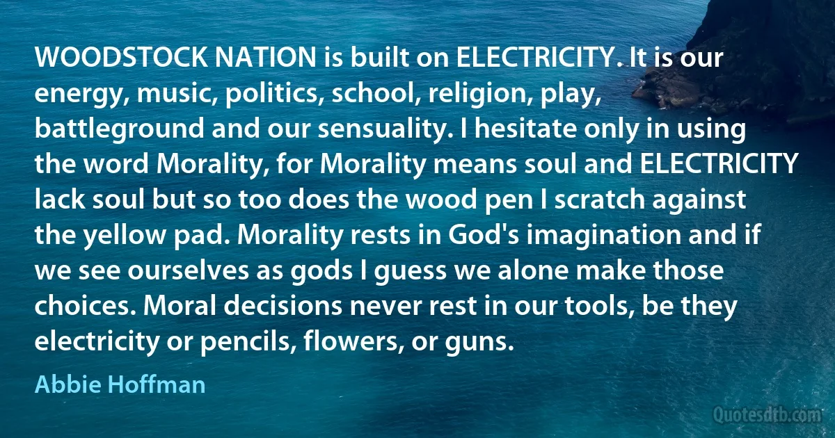 WOODSTOCK NATION is built on ELECTRICITY. It is our energy, music, politics, school, religion, play, battleground and our sensuality. I hesitate only in using the word Morality, for Morality means soul and ELECTRICITY lack soul but so too does the wood pen I scratch against the yellow pad. Morality rests in God's imagination and if we see ourselves as gods I guess we alone make those choices. Moral decisions never rest in our tools, be they electricity or pencils, flowers, or guns. (Abbie Hoffman)