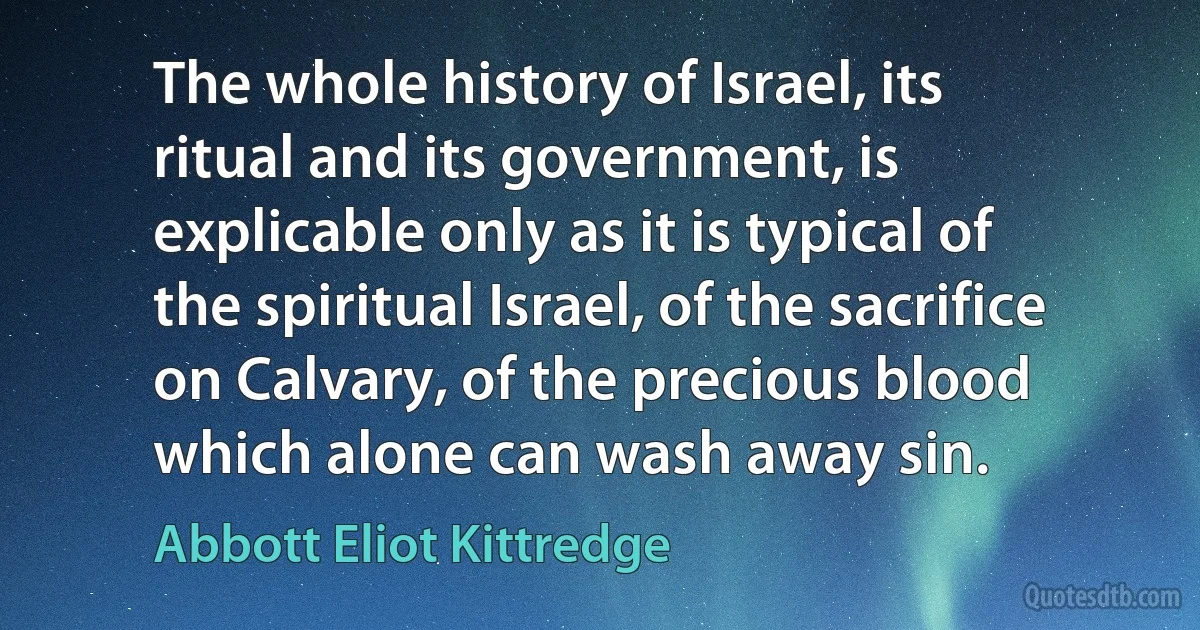 The whole history of Israel, its ritual and its government, is explicable only as it is typical of the spiritual Israel, of the sacrifice on Calvary, of the precious blood which alone can wash away sin. (Abbott Eliot Kittredge)