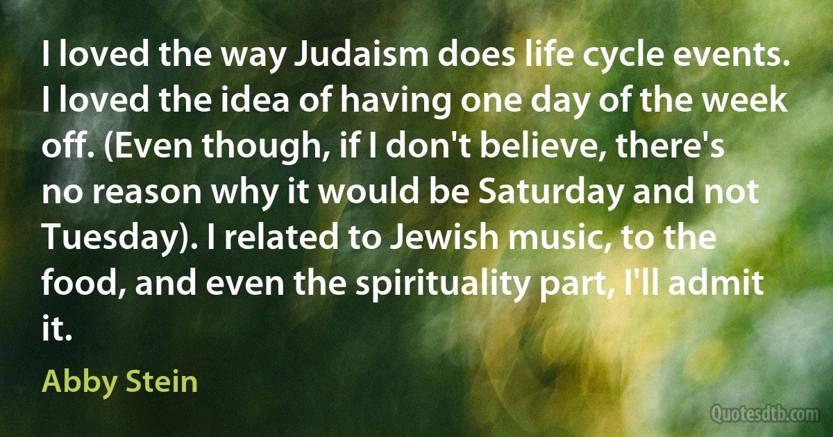 I loved the way Judaism does life cycle events. I loved the idea of having one day of the week off. (Even though, if I don't believe, there's no reason why it would be Saturday and not Tuesday). I related to Jewish music, to the food, and even the spirituality part, I'll admit it. (Abby Stein)