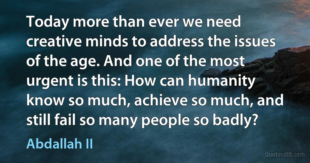 Today more than ever we need creative minds to address the issues of the age. And one of the most urgent is this: How can humanity know so much, achieve so much, and still fail so many people so badly? (Abdallah II)