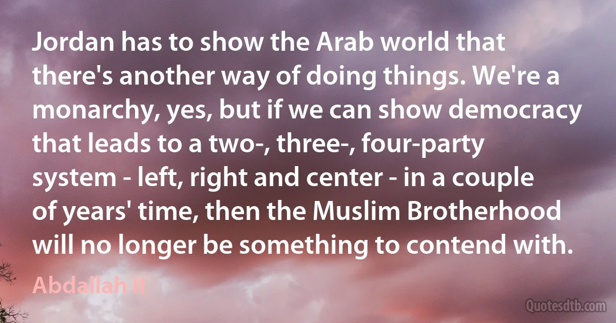 Jordan has to show the Arab world that there's another way of doing things. We're a monarchy, yes, but if we can show democracy that leads to a two-, three-, four-party system - left, right and center - in a couple of years' time, then the Muslim Brotherhood will no longer be something to contend with. (Abdallah II)