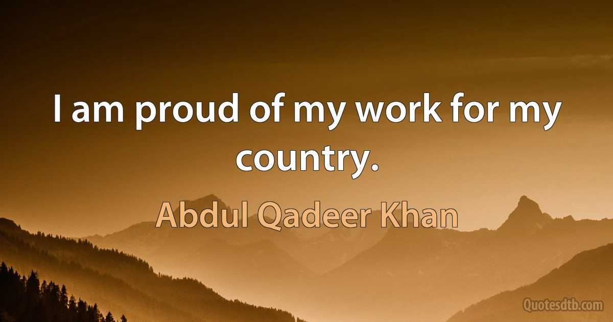 I am proud of my work for my country. (Abdul Qadeer Khan)