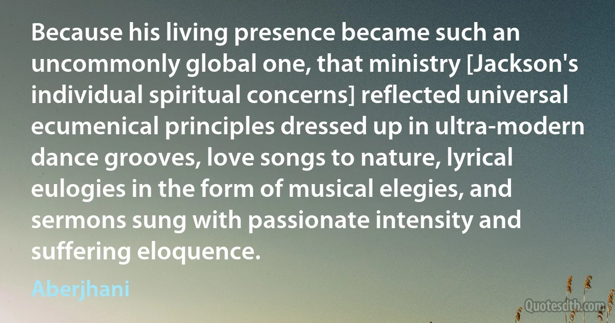 Because his living presence became such an uncommonly global one, that ministry [Jackson's individual spiritual concerns] reflected universal ecumenical principles dressed up in ultra-modern dance grooves, love songs to nature, lyrical eulogies in the form of musical elegies, and sermons sung with passionate intensity and suffering eloquence. (Aberjhani)