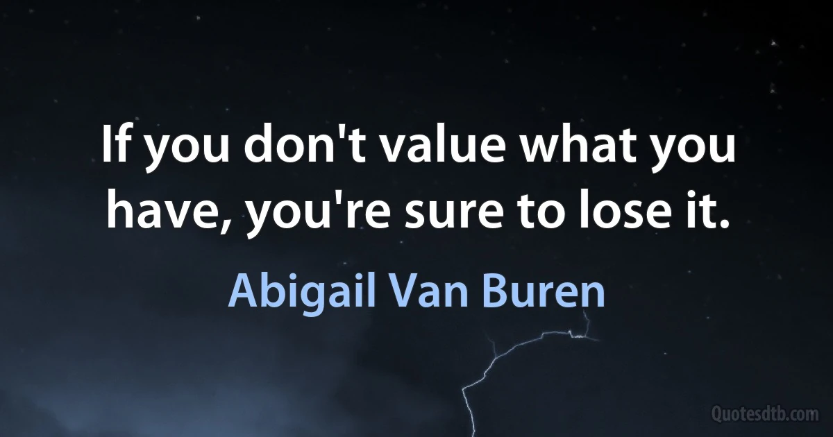 If you don't value what you have, you're sure to lose it. (Abigail Van Buren)