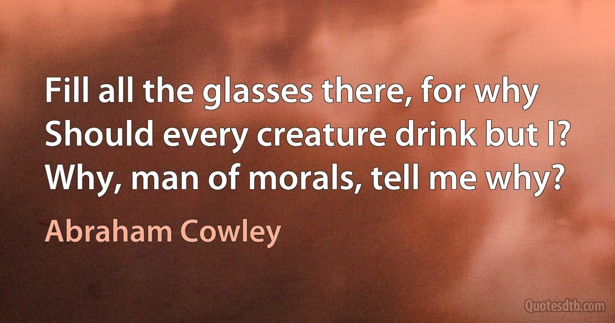 Fill all the glasses there, for why
Should every creature drink but I?
Why, man of morals, tell me why? (Abraham Cowley)