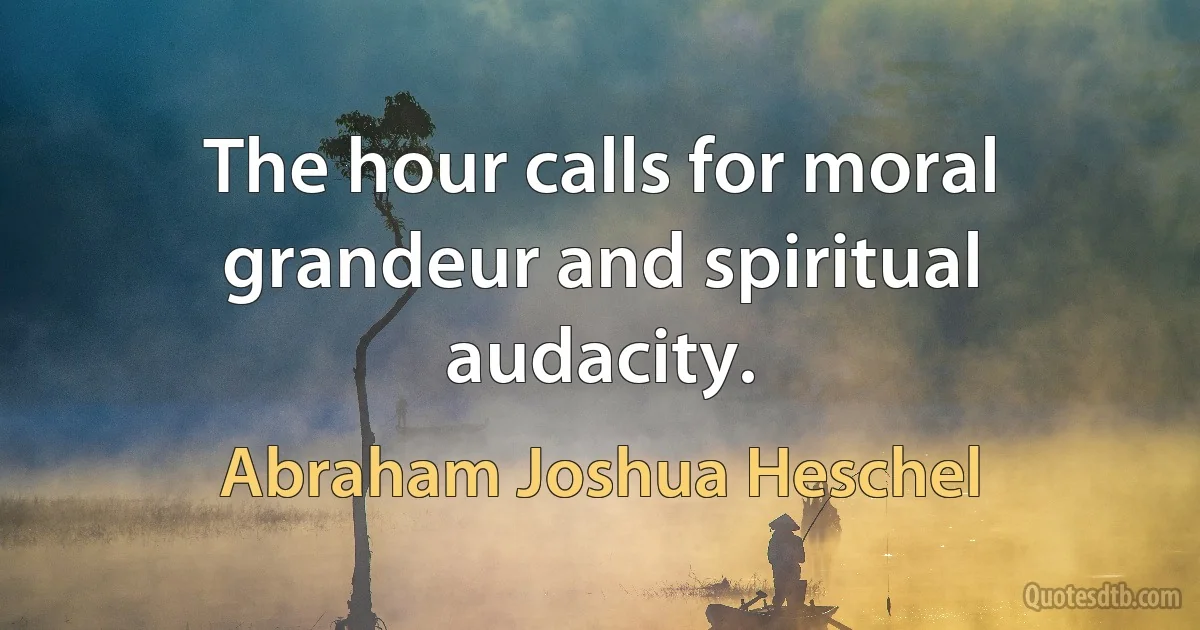 The hour calls for moral grandeur and spiritual audacity. (Abraham Joshua Heschel)