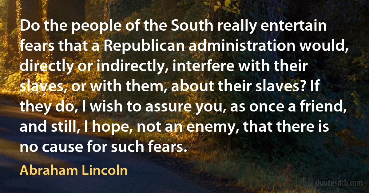 Do the people of the South really entertain fears that a Republican administration would, directly or indirectly, interfere with their slaves, or with them, about their slaves? If they do, I wish to assure you, as once a friend, and still, I hope, not an enemy, that there is no cause for such fears. (Abraham Lincoln)