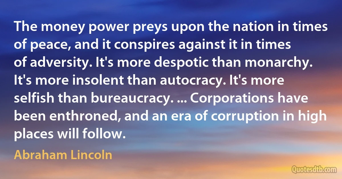 The money power preys upon the nation in times of peace, and it conspires against it in times of adversity. It's more despotic than monarchy. It's more insolent than autocracy. It's more selfish than bureaucracy. ... Corporations have been enthroned, and an era of corruption in high places will follow. (Abraham Lincoln)