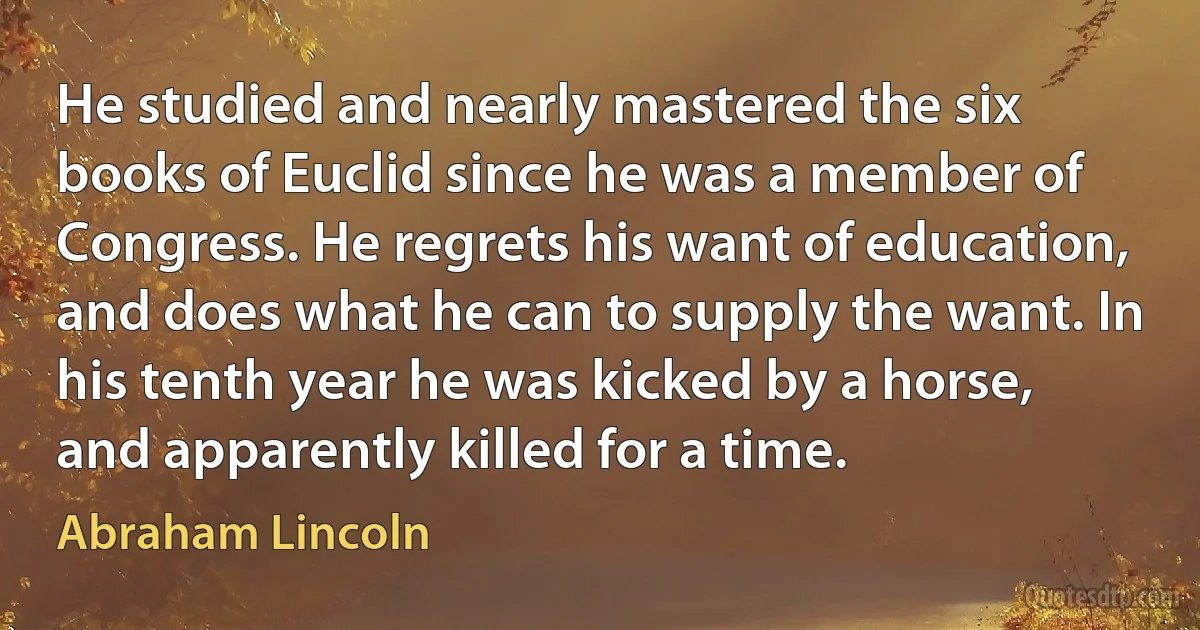 He studied and nearly mastered the six books of Euclid since he was a member of Congress. He regrets his want of education, and does what he can to supply the want. In his tenth year he was kicked by a horse, and apparently killed for a time. (Abraham Lincoln)