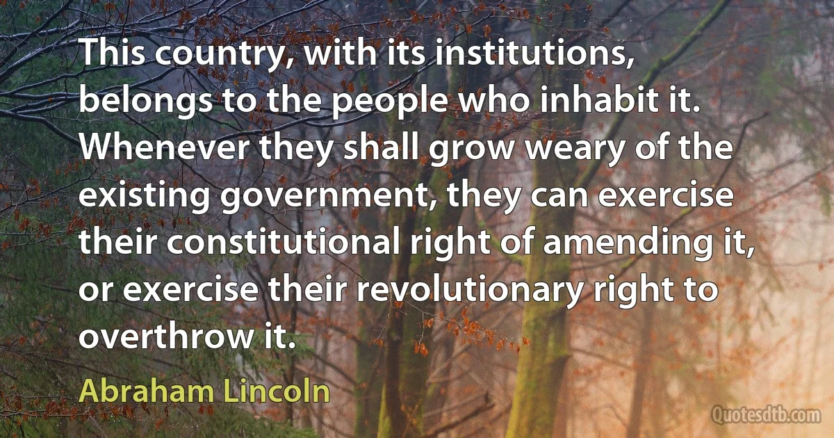 This country, with its institutions, belongs to the people who inhabit it. Whenever they shall grow weary of the existing government, they can exercise their constitutional right of amending it, or exercise their revolutionary right to overthrow it. (Abraham Lincoln)