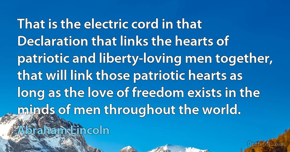 That is the electric cord in that Declaration that links the hearts of patriotic and liberty-loving men together, that will link those patriotic hearts as long as the love of freedom exists in the minds of men throughout the world. (Abraham Lincoln)