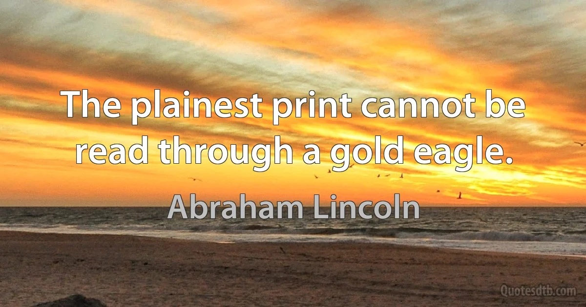 The plainest print cannot be read through a gold eagle. (Abraham Lincoln)