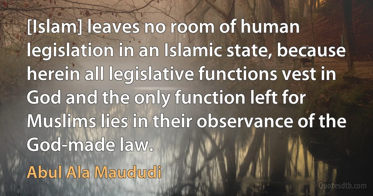 [Islam] leaves no room of human legislation in an Islamic state, because herein all legislative functions vest in God and the only function left for Muslims lies in their observance of the God-made law. (Abul Ala Maududi)