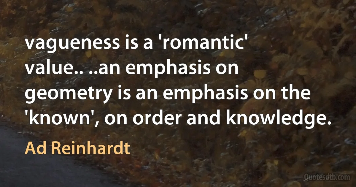 vagueness is a 'romantic' value.. ..an emphasis on geometry is an emphasis on the 'known', on order and knowledge. (Ad Reinhardt)