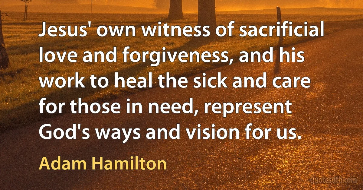 Jesus' own witness of sacrificial love and forgiveness, and his work to heal the sick and care for those in need, represent God's ways and vision for us. (Adam Hamilton)